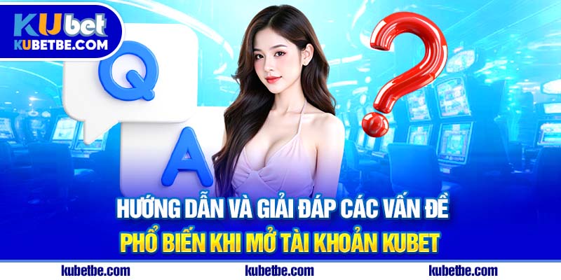 Hướng dẫn và giải đáp các vấn đề phổ biến khi mở tài khoản Kubet